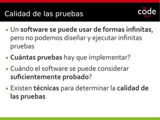 Calidad de las pruebas
● Un software se puede usar de formas infinitas,
pero no podemos diseñar y ejecutar infinitas
pruebas
● Cuántas pruebas hay que implementar?
● Cuándo el software se puede considerar
suficientemente probado?
● Existen técnicas para determinar la calidad de
las pruebas
 