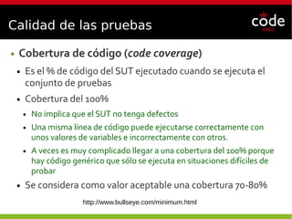 Calidad de las pruebas
● Cobertura de código (code coverage)
● Es el % de código del SUT ejecutado cuando se ejecuta el
conjunto de pruebas
● Cobertura del 100%
● No implica que el SUT no tenga defectos
● Una misma línea de código puede ejecutarse correctamente con
unos valores de variables e incorrectamente con otros.
● A veces es muy complicado llegar a una cobertura del 100% porque
hay código genérico que sólo se ejecuta en situaciones difíciles de
probar
● Se considera como valor aceptable una cobertura 70-80%
http://www.bullseye.com/minimum.html
 