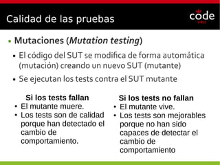 Calidad de las pruebas
● Mutaciones (Mutation testing)
● El código del SUT se modifica de forma automática
(mutación) creando un nuevo SUT (mutante)
● Se ejecutan los tests contra el SUT mutante
Si los tests fallan
● El mutante muere.
● Los tests son de calidad
porque han detectado el
cambio de
comportamiento.
Si los tests no fallan
● El mutante vive.
● Los tests son mejorables
porque no han sido
capaces de detectar el
cambio de
comportamiento
 