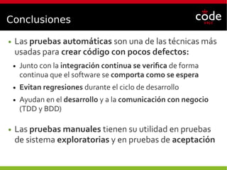Conclusiones
● Las pruebas automáticas son una de las técnicas más
usadas para crear código con pocos defectos:
● Junto con la integración continua se verifica de forma
continua que el software se comporta como se espera
● Evitan regresiones durante el ciclo de desarrollo
● Ayudan en el desarrollo y a la comunicación con negocio
(TDD y BDD)
● Las pruebas manuales tienen su utilidad en pruebas
de sistema exploratorias y en pruebas de aceptación
 