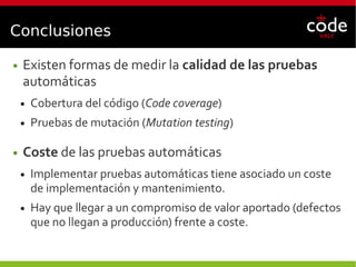 Conclusiones
● Existen formas de medir la calidad de las pruebas
automáticas
● Cobertura del código (Code coverage)
● Pruebas de mutación (Mutation testing)
● Coste de las pruebas automáticas
● Implementar pruebas automáticas tiene asociado un coste
de implementación y mantenimiento.
● Hay que llegar a un compromiso de valor aportado (defectos
que no llegan a producción) frente a coste.
 