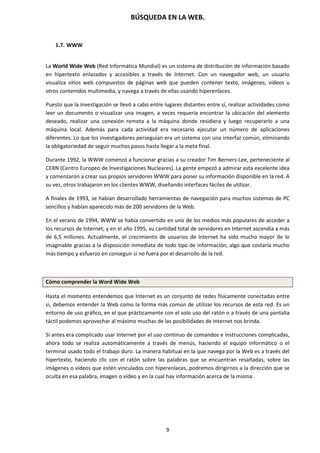 BÚSQUEDA EN LA WEB.
9
1.7. WWW
La World Wide Web (Red Informática Mundial) es un sistema de distribución de información basado
en hipertexto enlazados y accesibles a través de Internet. Con un navegador web, un usuario
visualiza sitios web compuestos de páginas web que pueden contener texto, imágenes, vídeos u
otros contenidos multimedia, y navega a través de ellas usando hiperenlaces.
Puesto que la investigación se llevó a cabo entre lugares distantes entre sí, realizar actividades como
leer un documento o visualizar una imagen, a veces requería encontrar la ubicación del elemento
deseado, realizar una conexión remota a la máquina donde residiera y luego recuperarlo a una
máquina local. Además para cada actividad era necesario ejecutar un número de aplicaciones
diferentes. Lo que los investigadores perseguían era un sistema con una interfaz común, eliminando
la obligatoriedad de seguir muchos pasos hasta llegar a la meta final.
Durante 1992, la WWW comenzó a funcionar gracias a su creador Tim Berners-Lee, perteneciente al
CERN (Centro Europeo de Investigaciones Nucleares). La gente empezó a admirar esta excelente idea
y comenzaron a crear sus propios servidores WWW para poner su información disponible en la red. A
su vez, otros trabajaron en los clientes WWW, diseñando interfaces fáciles de utilizar.
A finales de 1993, se habían desarrollado herramientas de navegación para muchos sistemas de PC
sencillos y habían aparecido más de 200 servidores de la Web.
En el verano de 1994, WWW se había convertido en uno de los medios más populares de acceder a
los recursos de Internet; y en el año 1995, su cantidad total de servidores en Internet ascendía a más
de 6,5 millones. Actualmente, el crecimiento de usuarios de Internet ha sido mucho mayor de lo
imaginable gracias a la disposición inmediata de todo tipo de información, algo que costaría mucho
más tiempo y esfuerzo en conseguir si no fuera por el desarrollo de la red.
Cómo comprender la Word Wide Web
Hasta el momento entendemos que Internet es un conjunto de redes físicamente conectadas entre
si, debemos entender la Web como la forma más común de utilizar los recursos de esta red. Es un
entorno de uso gráfico, en el que prácticamente con el solo uso del ratón o a través de una pantalla
táctil podemos aprovechar al máximo muchas de las posibilidades de Internet nos brinda.
Si antes era complicado usar Internet por el uso continuo de comandos e instrucciones complicadas,
ahora todo se realiza automáticamente a través de menús, haciendo el equipo informático o el
terminal usado todo el trabajo duro. La manera habitual en la que navega por la Web es a través del
hipertexto, haciendo clic con el ratón sobre las palabras que se encuentran resaltadas, sobre las
imágenes o vídeos que estén vinculados con hiperenlaces, podremos dirigirnos a la dirección que se
oculta en esa palabra, imagen o vídeo y en la cual hay información acerca de la misma.
 