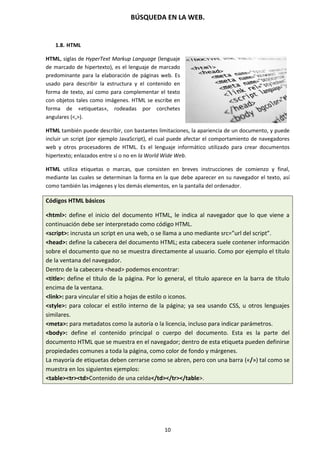 BÚSQUEDA EN LA WEB.
10
1.8. HTML
HTML, siglas de HyperText Markup Language (lenguaje
de marcado de hipertexto), es el lenguaje de marcado
predominante para la elaboración de páginas web. Es
usado para describir la estructura y el contenido en
forma de texto, así como para complementar el texto
con objetos tales como imágenes. HTML se escribe en
forma de «etiquetas», rodeadas por corchetes
angulares (<,>).
HTML también puede describir, con bastantes limitaciones, la apariencia de un documento, y puede
incluir un script (por ejemplo JavaScript), el cual puede afectar el comportamiento de navegadores
web y otros procesadores de HTML. Es el lenguaje informático utilizado para crear documentos
hipertexto; enlazados entre sí o no en la World Wide Web.
HTML utiliza etiquetas o marcas, que consisten en breves instrucciones de comienzo y final,
mediante las cuales se determinan la forma en la que debe aparecer en su navegador el texto, así
como también las imágenes y los demás elementos, en la pantalla del ordenador.
Códigos HTML básicos
<html>: define el inicio del documento HTML, le indica al navegador que lo que viene a
continuación debe ser interpretado como código HTML.
<script>: incrusta un script en una web, o se llama a uno mediante src=”url del script”.
<head>: define la cabecera del documento HTML; esta cabecera suele contener información
sobre el documento que no se muestra directamente al usuario. Como por ejemplo el título
de la ventana del navegador.
Dentro de la cabecera <head> podemos encontrar:
<title>: define el título de la página. Por lo general, el título aparece en la barra de título
encima de la ventana.
<link>: para vincular el sitio a hojas de estilo o iconos.
<style>: para colocar el estilo interno de la página; ya sea usando CSS, u otros lenguajes
similares.
<meta>: para metadatos como la autoría o la licencia, incluso para indicar parámetros.
<body>: define el contenido principal o cuerpo del documento. Esta es la parte del
documento HTML que se muestra en el navegador; dentro de esta etiqueta pueden definirse
propiedades comunes a toda la página, como color de fondo y márgenes.
La mayoría de etiquetas deben cerrarse como se abren, pero con una barra («/») tal como se
muestra en los siguientes ejemplos:
<table><tr><td>Contenido de una celda</td></tr></table>.
 