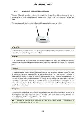 BÚSQUEDA EN LA WEB.
12
1.10. ¿Qué necesito para conectarme a Internet?
Cualquier PC puede acceder a Internet sin ningún tipo de problema. Basta con disponer de un
proveedor de acceso a Internet bien por línea telefónica o por cable, y un router para acceder a la
línea.
Veamos cada uno de los elementos indispensables para establecer una conexión:
La Terminal
Es el elemento que sirve al usuario para recibir y enviar información. Normalmente la terminal, es un
ordenador, aunque también podría ser un móvil.
Un Router
Es un dispositivo de hardware usado para la interconexión de redes informáticas que permite
asegurar el direccionamiento de paquetes de datos entre ellas o determinar la mejor ruta que deben
tomar.
Proveedor
Es una empresa que dispone de un PC principal (host), al que se conecta dos tipos básicos de líneas
de transmisión de datos: una que ofrece servicio al usuario final y otra que se enlaza a Internet. La
línea disponible al usuario puede ser una línea telefónica tradicional, o una conexión de banda ancha
por cablees decir, el proveedor de Internet se encarga de servir de puente entre ésta y una línea
especial que se conecta a Internet, no accesible para el usuario particular sin previo pago de una
cuota mensual. Algunos de los Proveedores más conocidos son Telefónica, Orange, Vodafone,
Jazztell, Ono… entre otros.
Navegador
El terminal necesitará tener instalado un programa que lea la información que los servidores de
Internet ponen a nuestra disposición y nos la muestre. Entre los más conocidos y utilizados son
Internet Explorer, Firefox y Google Chrome, entre otros.
NOTA: También se puede acceder a Internet a través de portátiles, tablet y cualquier tipo de
dispositivo multimedia habilitado para ello.
 