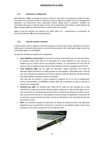 BÚSQUEDA EN LA WEB.
13
1.11. Instalación y configuración
Normalmente un ISP o proveedor de acceso a Internet, será quien nos proporcione todos los datos
necesarios que, de forma sencilla, le indicará los pasos a seguir para poder crear una configuración
adecuada y así permitirnos tener preparado nuestro equipo para la conexión. También, los
proveedores de acceso a Internet cada vez más, con los dispositivos que facilitan, suelen disponer de
algún autoejecutable que prácticamente se instalan solos en el equipo.
Según el tipo de conexión que elijamos, por cable, ADSL, etc.... necesitaremos un proveedor de
servicios de Internet, ISP que nos la proporcione.
1.12. Tipos de conexión a Internet
A continuación, vamos a explicar el tipo de conexiones a Internet que existen, teniendo en cuenta el
medio que es necesario utilizar para su correcto funcionamiento. Así, usted podrá elegir el que más
le convenga según sus necesidades.
Los tipos de conexión principales son los siguientes:
 Línea telefónica convencional: Es uno de los sistemas más baratos pero a la vez más lentos.
Su lentitud reside sobre todo en la saturación de la línea telefónica ya que, aunque los
módems que se utilizan tienen una velocidad limitada. Un inconveniente de este tipo de
enlace es que no podemos tener activa la línea telefónica mientras navegamos por Internet.
 Línea telefónica ADSL: Son las siglas de Asymmetric Digital Subscriber Line (Línea de
Abonado Digital Asimétrica). Los datos pueden ser descargados a velocidades altas, cada día
más. Esta conexión esta operativa las 24 horas del día y podemos disfrutar simultáneamente
de la línea telefónica mientras estamos conectados.
Para este tipo de conexión, el único requisito es disponer de un PC con la configuración
mínima recomendada y un MODEM o Router ADSL que se adquiere cuando se contrata el
servicio con el proveedor.
 Conexión por cable: Un estándar para redes de PC, cada vez más utilizado por su alta
velocidad. Son redes que permiten distribuir datos a través de un cable de fibra óptica, por lo
que necesitan de un protocolo especial que evite la colisión de los paquetes de datos, ya que
solo se permite el envío de un solo paquete al mismo tiempo, encargándose el protocolo de
su reenvío en caso de colisión de ambos. Uno de los proveedores más conocidos de este tipo
de conexión es Ono.
 WIFI: Si un portátil o equipo de sobremesa no dispone de dispositivo WIFI, hay diferentes
dispositivos que nos permitirán conectarnos a Internet sin necesidad de cables, pero el más
utilizado y el más eficaz actualmente son los USB para WIFI.
 