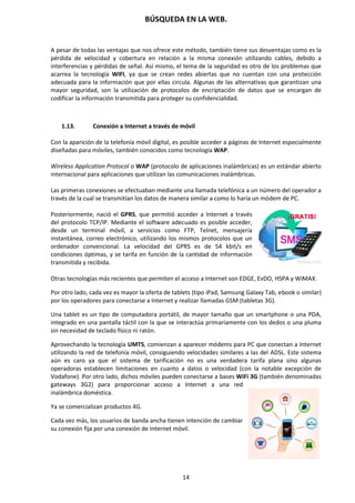 BÚSQUEDA EN LA WEB.
14
A pesar de todas las ventajas que nos ofrece este método, también tiene sus desventajas como es la
pérdida de velocidad y cobertura en relación a la misma conexión utilizando cables, debido a
interferencias y pérdidas de señal. Así mismo, el tema de la seguridad es otro de los problemas que
acarrea la tecnología WIFI, ya que se crean redes abiertas que no cuentan con una protección
adecuada para la información que por ellas circula. Algunas de las alternativas que garantizan una
mayor seguridad, son la utilización de protocolos de encriptación de datos que se encargan de
codificar la información transmitida para proteger su confidencialidad.
1.13. Conexión a Internet a través de móvil
Con la aparición de la telefonía móvil digital, es posible acceder a páginas de Internet especialmente
diseñadas para móviles, también conocidos como tecnología WAP.
Wireless Application Protocol o WAP (protocolo de aplicaciones inalámbricas) es un estándar abierto
internacional para aplicaciones que utilizan las comunicaciones inalámbricas.
Las primeras conexiones se efectuaban mediante una llamada telefónica a un número del operador a
través de la cual se transmitían los datos de manera similar a como lo haría un módem de PC.
Posteriormente, nació el GPRS, que permitió acceder a Internet a través
del protocolo TCP/IP. Mediante el software adecuado es posible acceder,
desde un terminal móvil, a servicios como FTP, Telnet, mensajería
instantánea, correo electrónico, utilizando los mismos protocolos que un
ordenador convencional. La velocidad del GPRS es de 54 kbit/s en
condiciones óptimas, y se tarifa en función de la cantidad de información
transmitida y recibida.
Otras tecnologías más recientes que permiten el acceso a Internet son EDGE, EvDO, HSPA y WiMAX.
Por otro lado, cada vez es mayor la oferta de tablets (tipo iPad, Samsung Galaxy Tab, ebook o similar)
por los operadores para conectarse a Internet y realizar llamadas GSM (tabletas 3G).
Una tablet es un tipo de computadora portátil, de mayor tamaño que un smartphone o una PDA,
integrado en una pantalla táctil con la que se interactúa primariamente con los dedos o una pluma
sin necesidad de teclado físico ni ratón.
Aprovechando la tecnología UMTS, comienzan a aparecer módems para PC que conectan a Internet
utilizando la red de telefonía móvil, consiguiendo velocidades similares a las del ADSL. Este sistema
aún es caro ya que el sistema de tarificación no es una verdadera tarifa plana sino algunas
operadoras establecen limitaciones en cuanto a datos o velocidad (con la notable excepción de
Vodafone). Por otro lado, dichos móviles pueden conectarse a bases WiFi 3G (también denominadas
gateways 3G2) para proporcionar acceso a Internet a una red
inalámbrica doméstica.
Ya se comercializan productos 4G.
Cada vez más, los usuarios de banda ancha tienen intención de cambiar
su conexión fija por una conexión de Internet móvil.
 