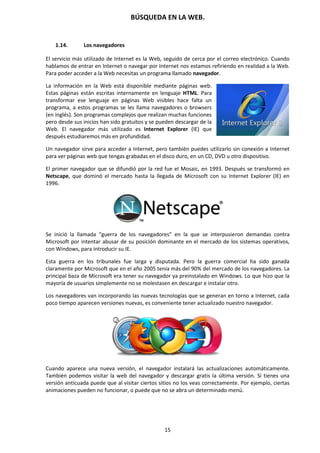 BÚSQUEDA EN LA WEB.
15
1.14. Los navegadores
El servicio más utilizado de Internet es la Web, seguido de cerca por el correo electrónico. Cuando
hablamos de entrar en Internet o navegar por Internet nos estamos refiriendo en realidad a la Web.
Para poder acceder a la Web necesitas un programa llamado navegador.
La información en la Web está disponible mediante páginas web.
Estas páginas están escritas internamente en lenguaje HTML. Para
transformar ese lenguaje en páginas Web visibles hace falta un
programa, a estos programas se les llama navegadores o browsers
(en inglés). Son programas complejos que realizan muchas funciones
pero desde sus inicios han sido gratuitos y se pueden descargar de la
Web. El navegador más utilizado es Internet Explorer (IE) que
después estudiaremos más en profundidad.
Un navegador sirve para acceder a Internet, pero también puedes utilizarlo sin conexión a Internet
para ver páginas web que tengas grabadas en el disco duro, en un CD, DVD u otro dispositivo.
El primer navegador que se difundió por la red fue el Mosaic, en 1993. Después se transformó en
Netscape, que dominó el mercado hasta la llegada de Microsoft con su Internet Explorer (IE) en
1996.
Se inició la llamada “guerra de los navegadores” en la que se interpusieron demandas contra
Microsoft por intentar abusar de su posición dominante en el mercado de los sistemas operativos,
con Windows, para introducir su IE.
Esta guerra en los tribunales fue larga y disputada. Pero la guerra comercial ha sido ganada
claramente por Microsoft que en el año 2005 tenía más del 90% del mercado de los navegadores. La
principal baza de Microsoft era tener su navegador ya preinstalado en Windows. Lo que hizo que la
mayoría de usuarios simplemente no se molestasen en descargar e instalar otro.
Los navegadores van incorporando las nuevas tecnologías que se generan en torno a Internet, cada
poco tiempo aparecen versiones nuevas, es conveniente tener actualizado nuestro navegador.
Cuando aparece una nueva versión, el navegador instalará las actualizaciones automáticamente.
También podemos visitar la web del navegador y descargar gratis la última versión. Si tienes una
versión anticuada puede que al visitar ciertos sitios no los veas correctamente. Por ejemplo, ciertas
animaciones pueden no funcionar, o puede que no se abra un determinado menú.
 