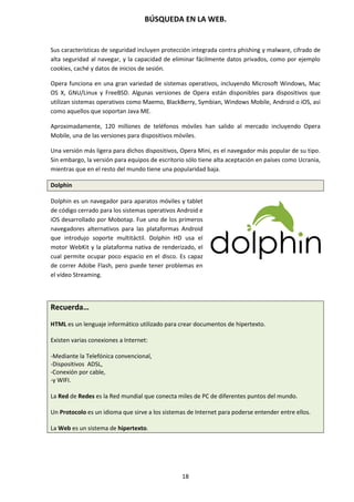 BÚSQUEDA EN LA WEB.
18
Sus características de seguridad incluyen protección integrada contra phishing y malware, cifrado de
alta seguridad al navegar, y la capacidad de eliminar fácilmente datos privados, como por ejemplo
cookies, caché y datos de inicios de sesión.
Opera funciona en una gran variedad de sistemas operativos, incluyendo Microsoft Windows, Mac
OS X, GNU/Linux y FreeBSD. Algunas versiones de Opera están disponibles para dispositivos que
utilizan sistemas operativos como Maemo, BlackBerry, Symbian, Windows Mobile, Android o iOS, así
como aquellos que soportan Java ME.
Aproximadamente, 120 millones de teléfonos móviles han salido al mercado incluyendo Opera
Mobile, una de las versiones para dispositivos móviles.
Una versión más ligera para dichos dispositivos, Opera Mini, es el navegador más popular de su tipo.
Sin embargo, la versión para equipos de escritorio sólo tiene alta aceptación en países como Ucrania,
mientras que en el resto del mundo tiene una popularidad baja.
Dolphin
Dolphin es un navegador para aparatos móviles y tablet
de código cerrado para los sistemas operativos Android e
iOS desarrollado por Mobotap. Fue uno de los primeros
navegadores alternativos para las plataformas Android
que introdujo soporte multitáctil. Dolphin HD usa el
motor WebKit y la plataforma nativa de renderizado, el
cual permite ocupar poco espacio en el disco. Es capaz
de correr Adobe Flash, pero puede tener problemas en
el vídeo Streaming.
Recuerda…
HTML es un lenguaje informático utilizado para crear documentos de hipertexto.
Existen varias conexiones a Internet:
-Mediante la Telefónica convencional,
-Dispositivos ADSL,
-Conexión por cable,
-y WIFI.
La Red de Redes es la Red mundial que conecta miles de PC de diferentes puntos del mundo.
Un Protocolo es un idioma que sirve a los sistemas de Internet para poderse entender entre ellos.
La Web es un sistema de hipertexto.
 