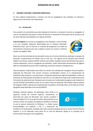 BÚSQUEDA EN LA WEB.
19
2. INTERNET EXPLORER. FUNCIONES PRINCIPALES
En este capítulo empezaremos a conocer uno de los navegadores más utilizados en Internet y
algunas de sus funciones más importantes.
2.1. Introducción
Para acceder a los contenidos que están alojados en Internet, es necesario el uso de un navegador, el
cual es una aplicación que opera a través de Internet, e interpreta la información de los archivos y de
los sitios web para que podamos ser capaces de leerla.
Internet Explorer es uno de los navegadores más utilizados a nivel mundial,
y es una completa aplicación desarrollada por la empresa Microsoft.
Podríamos decir, que se trata de un conjunto de programas con todas las
herramientas necesarias para que cualquier usuario con acceso a Internet,
acceda a las páginas Web.
Hacer uso de herramientas de comunicación como son el correo electrónico, participar en grupos de
discusión, conversaciones en tiempo real en chat, etc., son algunas de las opciones que Internet
Explorer nos ofrece, aunque también tenemos que señalar aquellas nuevas herramientas que pone a
nuestra disposición, como la navegación por pestañas, recibir información directamente de páginas
Web sin necesidad de buscarla, filtro antiphising, control de ventanas emergentes etc.
Internet Explorer 9 (abreviado como IE9) es la versión más utilizada del navegador Internet Explorer,
publicado por Microsoft. Esta versión incorpora considerables avances en la interpretación de
estándares web respecto a sus precursores, incluyendo soporte para algunas propiedades y todos los
selectores de CSS3, gestión de perfiles de color ICC v2 o v4, además de mejoras de rendimiento como
la inclusión de aceleración por hardware para el proceso de renderizado de páginas web mediante el
uso de Direct2D y DirectWrite, junto con un nuevo motor de JavaScript. IE9 también soporta apartes
del lenguaje HTML5, además de la especificación de gráficos vectoriales SVG y el formato de archivo
tipográfico web Web Open Font Format (WOFF).
Windows Internet Explorer 10 (abreviado como IE10) es la
siguiente versión de Internet Explorer, actualmente en
desarrollo por parte de Microsoft. Esta versión sucederá a
Internet Explorer 9. El 12 de abril de 2011, Microsoft lanzó una
primera versión de pruebas de plataforma (Platform Preview),
la cual se ejecuta solamente en Windows 7 y añade nuevas
funcionalidades con respecto a CSS 3 y aceleración de
hardware.1 El lanzamiento, realizado solo cuatro semanas después del de la versión final de Internet
Explorer 9, se ha advertido como parte de un ciclo de liberación rápida en el contexto de la
denominada nueva guerra de navegadores.
 