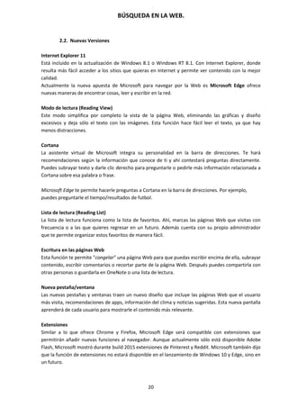 BÚSQUEDA EN LA WEB.
20
2.2. Nuevas Versiones
Internet Explorer 11
Está incluido en la actualización de Windows 8.1 o Windows RT 8.1. Con Internet Explorer, donde
resulta más fácil acceder a los sitios que quieras en Internet y permite ver contenido con la mejor
calidad.
Actualmente la nueva apuesta de Microsoft para navegar por la Web es Microsoft Edge ofrece
nuevas maneras de encontrar cosas, leer y escribir en la red.
Modo de lectura (Reading View)
Este modo simplifica por completo la vista de la página Web, eliminando las gráficas y diseño
excesivos y deja sólo el texto con las imágenes. Esta función hace fácil leer el texto, ya que hay
menos distracciones.
Cortana
La asistente virtual de Microsoft integra su personalidad en la barra de direcciones. Te hará
recomendaciones según la información que conoce de ti y ahí contestará preguntas directamente.
Puedes subrayar texto y darle clic derecho para preguntarle o pedirle más información relacionada a
Cortana sobre esa palabra o frase.
Microsoft Edge te permite hacerle preguntas a Cortana en la barra de direcciones. Por ejemplo,
puedes preguntarle el tiempo/resultados de futbol.
Lista de lectura (Reading List)
La lista de lectura funciona como la lista de favoritos. Ahí, marcas las páginas Web que visitas con
frecuencia o a las que quieres regresar en un futuro. Además cuenta con su propio administrador
que te permite organizar estos favoritos de manera fácil.
Escritura en las páginas Web
Esta función te permite "congelar" una página Web para que puedas escribir encima de ella, subrayar
contenido, escribir comentarios o recortar parte de la página Web. Después puedes compartirla con
otras personas o guardarla en OneNote o una lista de lectura.
Nueva pestaña/ventana
Las nuevas pestañas y ventanas traen un nuevo diseño que incluye las páginas Web que el usuario
más visita, recomendaciones de apps, información del clima y noticias sugeridas. Esta nueva pantalla
aprenderá de cada usuario para mostrarle el contenido más relevante.
Extensiones
Similar a lo que ofrece Chrome y Firefox, Microsoft Edge será compatible con extensiones que
permitirán añadir nuevas funciones al navegador. Aunque actualmente sólo está disponible Adobe
Flash, Microsoft mostró durante build 2015 extensiones de Pinterest y Reddit. Microsoft también dijo
que la función de extensiones no estará disponible en el lanzamiento de Windows 10 y Edge, sino en
un futuro.
 