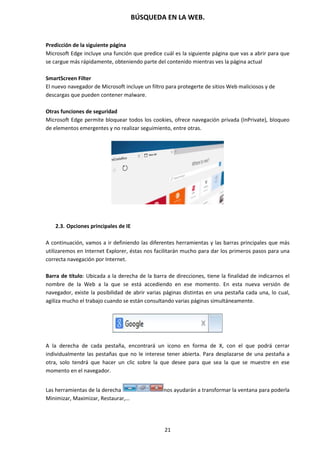 BÚSQUEDA EN LA WEB.
21
Predicción de la siguiente página
Microsoft Edge incluye una función que predice cuál es la siguiente página que vas a abrir para que
se cargue más rápidamente, obteniendo parte del contenido mientras ves la página actual
SmartScreen Filter
El nuevo navegador de Microsoft incluye un filtro para protegerte de sitios Web maliciosos y de
descargas que pueden contener malware.
Otras funciones de seguridad
Microsoft Edge permite bloquear todos los cookies, ofrece navegación privada (InPrivate), bloqueo
de elementos emergentes y no realizar seguimiento, entre otras.
2.3. Opciones principales de IE
A continuación, vamos a ir definiendo las diferentes herramientas y las barras principales que más
utilizaremos en Internet Explorer, éstas nos facilitarán mucho para dar los primeros pasos para una
correcta navegación por Internet.
Barra de título: Ubicada a la derecha de la barra de direcciones, tiene la finalidad de indicarnos el
nombre de la Web a la que se está accediendo en ese momento. En esta nueva versión de
navegador, existe la posibilidad de abrir varias páginas distintas en una pestaña cada una, lo cual,
agiliza mucho el trabajo cuando se están consultando varias páginas simultáneamente.
A la derecha de cada pestaña, encontrará un icono en forma de X, con el que podrá cerrar
individualmente las pestañas que no le interese tener abierta. Para desplazarse de una pestaña a
otra, solo tendrá que hacer un clic sobre la que desee para que sea la que se muestre en ese
momento en el navegador.
Las herramientas de la derecha nos ayudarán a transformar la ventana para poderla
Minimizar, Maximizar, Restaurar,…
 