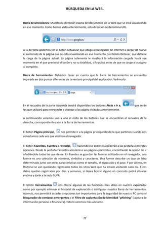 BÚSQUEDA EN LA WEB.
22
Barra de Direcciones: Muestra la dirección exacta del documento de la Web que se está visualizando
en ese momento. Como hemos visto anteriormente, esta dirección se denomina URL.
A la derecha podemos ver el botón Actualizar que obliga al navegador de Internet a cargar de nuevo
el contenido de la página que se está visualizando en ese momento, y el botón Detener, que detiene
la carga de la página actual. La página solamente le mostrará la información cargada hasta ese
momento en el que presionó el botón y no su totalidad, si lo pulsó antes de que se cargara la página
al completo.
Barra de herramientas: Debemos tener en cuenta que la Barra de herramientas se encuentra
separada en dos puntos diferentes de la ventana principal del explorador. Veámoslo:
En el recuadro de la parte izquierda tendrá disponibles los botones Atrás e Ir a, que serán
los que utilizará para retroceder o avanzar a las página visitadas anteriormente.
A continuación veremos uno a uno el resto de los botones que se encuentran el recuadro de la
derecha, correspondientes aún a la Barra de herramientas.
El botón Página principal, nos permite ir a la página principal desde la que partimos cuando nos
conectamos cada vez que abrimos el navegador.
El botón Favoritos, Fuentes e Historial, haciendo clic sobre él accederán a las pestañas con estas
opciones. Desde la pestaña Favoritos accederá a sus páginas preferidas, encontrando la opción de ir
añadiéndole todas las que desee. En Fuentes se guardan las fuentes utilizadas en el navegador, una
fuente es una colección de números, símbolos y caracteres. Una fuente describe un tipo de letra
determinado junto con otras características como el tamaño, el espaciado y el paso. Y por último, en
Historial se van quedando registrados todos los sitios Web que ha estado visitando cada día. Estos
datos quedan registrados por días y semanas, si desea borrar alguno en concreto podrá situarse
encima y darle a la tecla SUPR.
El botón Herramientas nos ofrece algunas de las funciones más útiles en nuestro explorador
como por ejemplo eliminar el historial de exploración o configurar nuestra Barra de herramientas.
Además, nos permitirá acceder a opciones tan importantes para la seguridad de nuestro PC como el
Bloqueador de ventanas emergentes o el Filtro de suplantación de identidad “phishing” (captura de
información personal o financiera). Esto lo veremos más adelante.
 