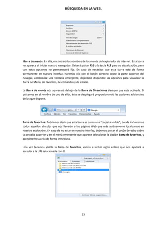 BÚSQUEDA EN LA WEB.
23
Barra de menús: En ella, encontrará los nombres de los menús del explorador de Internet. Esta barra
no aparece al iniciar nuestro navegador. Deberá pulsar F10 o la tecla ALT para su visualización, pero
con estas opciones no permanecerá fija. En caso de necesitar que esta barra esté de forma
permanente en nuestra interfaz, haremos clic con el botón derecho sobre la parte superior del
navegar, abriéndose una ventana emergente, dejándole disponible las opciones para visualizar la
Barra de Menú, de favoritos, de comandos y de estado.
La Barra de menús nos aparecerá debajo de la Barra de Direcciones siempre que esta activada. Si
pulsamos en el nombre de uno de ellos, éste se desplegará proporcionando las opciones adicionales
de las que dispone.
Barra de Favoritos: Podríamos decir que esta barra es como una “carpeta visible”, donde incluiremos
todos aquellos vínculos que nos llevarán a las páginas Web que más asiduamente localizamos en
nuestro explorador. En caso de no estar en nuestra interfaz, debemos pulsar el botón derecho sobre
la pestaña superior y en el menú emergente que aparece seleccionar la opción Barra de favoritos, y
accederemos a ella de forma inmediata.
Una vez tenemos visible la Barra de favoritos, vamos a incluir algún enlace que nos ayudará a
acceder a la URL relacionada con él.
 