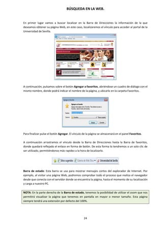 BÚSQUEDA EN LA WEB.
24
En primer lugar vamos a buscar localizar en la Barra de Direcciones la información de la que
deseamos obtener su página Web, en este caso, localizaremos el vínculo para acceder al portal de la
Universidad de Sevilla.
A continuación, pulsamos sobre el botón Agregar a favoritos, abriéndose un cuadro de diálogo con el
mismo nombre, donde podrá indicar el nombre de la página, y ubicarlo en la carpeta Favoritos.
Para finalizar pulse el botón Agregar. El vínculo de la página se almacenará en el panel Favoritos.
A continuación arrastramos el vínculo desde la Barra de Direcciones hasta la Barra de favoritos,
donde quedará reflejado el enlace en forma de botón. De esta forma lo tendremos a un solo clic de
ser utilizado, permitiéndonos más rapidez a la hora de localizarlo.
Barra de estado: Esta barra se usa para mostrar mensajes cortos del explorador de Internet. Por
ejemplo, al visitar una página Web, podremos comprobar todo el proceso que realiza el navegador
desde que conecta con el servidor donde se encuentra la página, hasta el momento de su localización
y carga a nuestro PC.
NOTA: En la parte derecha de la Barra de estado, tenemos la posibilidad de utilizar el zoom que nos
permitirá visualizar la página que tenemos en pantalla en mayor o menor tamaño. Esta página
siempre tendrá una extensión por defecto del 100%.
 