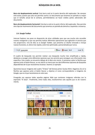 BÚSQUEDA EN LA WEB.
25
Barra de desplazamiento vertical: Esta barra está en la parte derecha del explorador. No siempre
está activa, puesto que solo nos permite usarla si el documento que tenemos en pantalla es mayor
que el tamaño actual de la ventana, permitiéndonos así hacer visibles partes adicionales del
documento.
Barra de desplazamiento horizontal: Esta barra está en la parte inferior del explorador. Nos permite
otro tipo de movimiento del documento que tenemos en pantalla de derecha a izquierda o viceversa.
2.4. Google Toolbar
Internet Explorer nos pone en disposición de otras utilidades para que sea mucho más accesible
nuestra navegación y que nos permita realizar diferentes operaciones que agilizarán el servicio que
nos proporciona. Una de ellas es la Google Toolbar, que presenta un diseño renovado e incluye
nuevas funciones, es ahora más rápida y está más optimizada y personalizada que nunca.
El cuadro de búsqueda nos permite realizar una búsqueda mucho más simplificada y rápida,
dándonos a escoger entre diferentes opciones que nos servirán para conseguir una información más
específica. Este cuadro se encuentra debajo de la Barra de menús. Si pulsamos sobre la flechita que
aparece junto al botón Buscar, se nos abrirá un menú que nos dará diferentes opciones de búsqueda
dependiendo de lo que necesitemos localizar. Veamos un ejemplo:
Queremos buscar imágenes del cuadro “El beso” del famoso pintor Gustav Klimt. Hagamos clic en la
flechita que aparece junto al botón Buscar y elijamos el icono correspondiente a Imágenes de
Google, que es el que necesitamos en este caso.
Enseguida nos aparece todas aquellas páginas Web que contienen imágenes referidas con la
expresión “El beso”. Finalmente, entre todas ellas, localizaremos solo aquella que es de nuestro
interés.
 