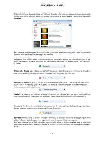 BÚSQUEDA EN LA WEB.
26
Si por el contrario deseara buscar un vídeo de Youtube referente a la búsqueda especificada, solo
tendrá que volver a pulsar sobre el icono de flecha junto al botón Buscar y seleccionar la opción
YouTube.
Esta barra de Google dispone de un botón Más que nos da acceso a menú con otra serie de utilidades
que nos ayudaran a la hora de navegar por Internet.
Compartir: Esta opción nos permitirá compartir una página Web abierta por medio de algunas de las
redes sociales más usada en Internet o por medio de servidores de correo electrónico como Hotmail
o Yahoo!.
Bloqueador de pop-ups: Esta opción por defecto aparece desactivada para evitar que se muestren
esas ventanas tan molestas que muchas veces aparecen al navegar por Internet.
Corrector ortográfico: Esta opción nos da la posibilidad de hacer correcciones ortográficas en textos
que hayamos escrito en páginas Web, como por ejemplo, en formularios en los que tenemos que
incluir nuestros datos u opiniones.
Traducir: Al navegar por Internet, nos encontraremos con páginas Web que están en otro idioma
diferentes al nuestro. Esta opción nos ayudará a traducirlas al español facilitándonos su lectura
Resaltar todo: Ofrece la posibilidad de localizar dentro de nuestra búsqueda, la palabra principal que
hemos indicado para encontrar la información que deseamos.
EJEMPLO: Introducimos la palabra “museos” dentro de la Barra de búsqueda de Google y pulsamos
el botón Buscar Web. Escogemos el segundo de los enlaces que Google nos sugiere.
Una vez estamos en la Web escogida, hacemos clic sobre el botón Resaltar todo y podremos
comprobar que se señala en toda la página, la palabra “museos” cada vez que aparece en un texto o
frase.
 