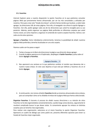 BÚSQUEDA EN LA WEB.
27
2.5. Favoritos
Internet Explorer pone a nuestra disposición la opción Favoritos en la que podremos consultar
páginas Web que previamente hemos almacenado, por ser las más consultadas y utilizadas por
nosotros. Pero para crear este “listado de enlaces”, primero hemos tenido que localizar, y sobre todo
agregar, las direcciones URL de estas páginas. Para ello, el navegador nos ofrece la opción Agregar a
Favoritos. Con ella, podrá agregar cada una de las direcciones que usted ha escogido para su uso
posterior. Además, podrá organizar sus páginas Web preferidas en diferentes carpetas que usted
mismo creará, así como importar y organizar el contenido de nuestra carpeta Favoritos. Vamos a ver
cada una de estas opciones:
Agregar a Favoritos: Como indicábamos anteriormente, tenemos la posibilidad de añadir nuestras
páginas Web preferidas y tenerlas localizadas en una sola carpeta.
Veamos cuales son los pasos a seguir:
1. Teclee o busque en la Barra de direcciones la página cuya dirección desea agregar.
2. Cuando la página aparezca en el Explorador, despliegue el botón Favoritos y pulsa sobre el
botón Agregar a Favoritos.
3. Nos aparecerá una ventana en la que podremos cambiar el nombre que deseamos dar a
nuestro nuevo enlace. En este caso dejamos el que está por defecto y hacemos clic en el
botón Agregar.
4. A continuación, nos iremos al botón Favoritos donde ya tenemos almacenados otros enlaces,
para así comprobar cómo se ha añadido el enlace de la página Web que hemos seleccionado.
Organizar Favoritos: Si durante el proceso de añadir nuevas direcciones a su relación de sitios
Favoritos no ha ido organizándolas convenientemente, cuando tenga varias decenas, seguramente le
resultará complicado buscar la que desee visitar. Es conveniente agrupar los enlaces en distintas
carpetas para así tenerlos más organizados.
Para realizar esta organización, seleccione en el menú Favoritos la opción Organizar Favoritos.
Aparecerá un cuadro de diálogo que como podrá ver, presenta diferentes opciones para tener su
listado de Favoritos mejor organizado.
 