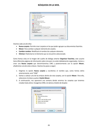 BÚSQUEDA EN LA WEB.
28
Veamos cada una de ellas:
 Nueva carpeta: Permite crear carpetas en las que poder agrupar sus documentos favoritos.
 Mover: Para cambiar cualquier elemento de carpeta.
 Cambiar nombre: Modificará el nombre de cualquier elemento.
 Eliminar: Podrá borrar el elemento que se encuentre seleccionado.
Como hemos visto en la imagen del cuadro de diálogo anterior Organizar Favoritos, este usuario
tiene diferentes páginas de información sobre cine pero no están debidamente organizadas. Vamos a
crear una Nueva carpeta que denominaremos CINE y posteriormente con la opción Mover,
añadiremos uno de estos enlaces. Veamos los pasos a seguir:
1. Elegimos la opción Nueva carpeta y escribimos el nombre que, como hemos dicho
anteriormente, será “CINE”
2. Vamos a colocar uno de los enlaces dentro de esta carpeta, con la opción Mover. Para ello,
seleccione el enlace y pulse el botón Mover.
3. A continuación, nos aparecerá una ventana donde veremos las carpetas que tenemos
creadas hasta ahora. Escogemos CINE y le damos al botón de Aceptar.
 