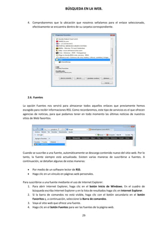 BÚSQUEDA EN LA WEB.
29
4. Comprobaremos que la ubicación que nosotros señalamos para el enlace seleccionado,
efectivamente se encuentra dentro de su carpeta correspondiente.
2.6. Fuentes
La opción Fuentes nos servirá para almacenar todos aquellos enlaces que previamente hemos
escogido para recibir informaciones RSS. Como recordaremos, este tipo de servicios es el que ofrecen
agencias de noticias, para que podamos tener en todo momento las últimas noticias de nuestros
sitios de Web favoritos.
Cuando se suscribe a una fuente, automáticamente se descarga contenido nuevo del sitio web. Por lo
tanto, la fuente siempre está actualizada. Existen varias maneras de suscribirse a fuentes. A
continuación, se detallan algunas de estas maneras:
 Por medio de un software lector de RSS.
 Haga clic en un vínculo en páginas web personales.
Para suscribirse a una fuente mediante el uso de Internet Explorer:
1. Para abrir Internet Explorer, haga clic en el botón Inicio de Windows. En el cuadro de
búsqueda escriba Internet Explorer y en la lista de resultados haga clic en Internet Explorer.
2. Si la barra de comandos no está visible, haga clic con el botón secundario en el botón
Favoritos y, a continuación, seleccione la Barra de comandos.
3. Vaya al sitio web que ofrece una fuente.
4. Haga clic en el botón Fuentes para ver las fuentes de la página web.
 