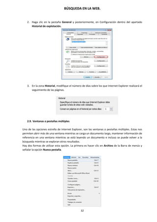 BÚSQUEDA EN LA WEB.
32
2. Haga clic en la pestaña General y posteriormente, en Configuración dentro del apartado
Historial de explotación.
3. En la zona Historial, modifique el número de días sobre los que Internet Explorer realizará el
seguimiento de las páginas.
2.9. Ventanas o pestañas múltiples
Uno de las opciones estrella de Internet Explorer, son las ventanas o pestañas múltiples. Estas nos
permiten abrir más de una ventana mientras se carga un documento largo, mantener información de
referencia en una ventana mientras se está leyendo un documento e incluso se puede volver a la
búsqueda mientras se exploran otros resultados.
Hay dos formas de utilizar esta opción. La primera es hacer clic en Archivo de la Barra de menús y
señalar la opción Nueva pestaña.
 