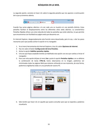 BÚSQUEDA EN LA WEB.
33
La segunda opción, consiste en hacer clic sobre la segunda pestaña que nos aparece a continuación
de la que ya tenemos abierta.
Cuando hay varias páginas abiertas a la vez cada una se muestra en una pestaña distinta. Estas
pestañas facilitan el desplazamiento entre los diferentes sitios webs abiertos. La característica
Pestañas Rápidas ofrece una vista reducida de todas las pestañas que están abiertas, lo que permite
que encontremos con facilidad esa página web que deseamos ver.
En Internet Explorer, desgraciadamente esta función viene desactivada, pero te voy a dar los pasos
necesarios para que puedas activar la opción en tu navegador.
1. Ve al menú Herramientas de Internet Explorer y haz clic sobre Opciones de Internet.
2. Haz clic sobre el botón Configuración del área Pestañas.
3. Active la opción Habilitar pestañas rápidas.
4. Una vez que hayas aceptado tendrás ya habilitada esta opción una vez que vuelvas a iniciar el
navegador.
5. Para usar esta opción diríjase al menú Ver y pulse la opción Pestañas rápidas o en su defecto
la combinación de teclas CTRL+Q. Como observamos en la imagen, podremos ver
minimizadas todas las páginas Web que estamos utilizando en ese momento, de esta forma,
podremos englobarlas todas en una pantalla de nuestro PC.
6. Sólo tendrá que hacer clic en aquella que quiera consultar para que se expanda y podamos
visualizarla.
 