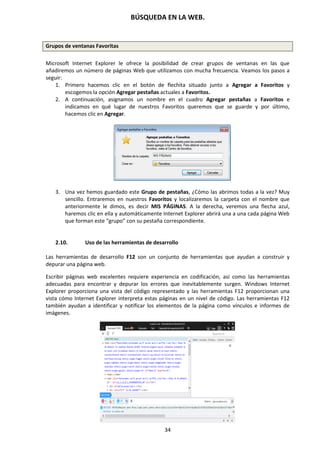 BÚSQUEDA EN LA WEB.
34
Grupos de ventanas Favoritas
Microsoft Internet Explorer le ofrece la posibilidad de crear grupos de ventanas en las que
añadiremos un número de páginas Web que utilizamos con mucha frecuencia. Veamos los pasos a
seguir:
1. Primero hacemos clic en el botón de flechita situado junto a Agregar a Favoritos y
escogemos la opción Agregar pestañas actuales a Favoritos.
2. A continuación, asignamos un nombre en el cuadro Agregar pestañas a Favoritos e
indicamos en qué lugar de nuestros Favoritos queremos que se guarde y por último,
hacemos clic en Agregar.
3. Una vez hemos guardado este Grupo de pestañas, ¿Cómo las abrimos todas a la vez? Muy
sencillo. Entraremos en nuestros Favoritos y localizaremos la carpeta con el nombre que
anteriormente le dimos, es decir MIS PÁGINAS. A la derecha, veremos una flecha azul,
haremos clic en ella y automáticamente Internet Explorer abrirá una a una cada página Web
que forman este “grupo” con su pestaña correspondiente.
2.10. Uso de las herramientas de desarrollo
Las herramientas de desarrollo F12 son un conjunto de herramientas que ayudan a construir y
depurar una página web.
Escribir páginas web excelentes requiere experiencia en codificación, así como las herramientas
adecuadas para encontrar y depurar los errores que inevitablemente surgen. Windows Internet
Explorer proporciona una vista del código representado y las herramientas F12 proporcionan una
vista cómo Internet Explorer interpreta estas páginas en un nivel de código. Las herramientas F12
también ayudan a identificar y notificar los elementos de la página como vínculos e informes de
imágenes.
 