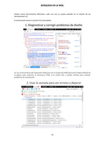 BÚSQUEDA EN LA WEB.
35
Existen varias herramientas diferentes, cada una con su propia pestaña en la interfaz de las
herramientas F12.
A continuación vamos a conocer las 4 principales:
1. Diagnosticar y corregir problemas de diseño.
Se usa la herramienta del Explorador DOM para ver el estado del DOM (Document Object Model) de
la página web, examinar la estructura HTML y los estilos CSS, y probar cambios para resolver
problemas de visualización.
2. Usar la consola para ver errores y depurar
 