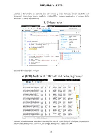 BÚSQUEDA EN LA WEB.
36
Usamos la herramienta de consola para ver errores y otros mensajes, enviar resultados del
depurador, inspeccionar objetos JavaScript y nodos XML, y ejecutar JavaScript en el contexto de la
ventana o el marco seleccionados.
3. El depurador
Se usa el depurador para navegar.
4. (RED) Analizar el tráfico de red de tu página web
Se usa la herramienta Red para ver la comunicación entre el explorador y los servidores, inspeccionar
encabezados de respuesta y solicitud, ver códigos de respuesta y depurar AJAX.
 