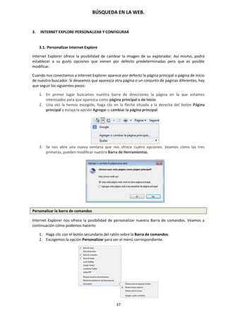BÚSQUEDA EN LA WEB.
37
3. INTERNET EXPLORE PERSONALIZAR Y CONFIGURAR
3.1. Personalizar Internet Explore
Internet Explorer ofrece la posibilidad de cambiar la imagen de su explorador. Así mismo, podrá
establecer a su gusto opciones que vienen por defecto predeterminadas pero que es posible
modificar.
Cuando nos conectamos a Internet Explorer aparece por defecto la página principal o página de inicio
de nuestro buscador. Si deseamos que aparezca otra página o un conjunto de páginas diferentes, hay
que seguir los siguientes pasos:
1. En primer lugar buscamos nuestra barra de direcciones la página en la que estamos
interesados para que aparezca como página principal o de inicio.
2. Una vez la hemos escogido, haga clic en la flecha situada a la derecha del botón Página
principal y escoja la opción Agregar o cambiar la página principal.
3. Se nos abre una nueva ventana que nos ofrece cuatro opciones. Veamos cómo las tres
primeras, pueden modificar nuestra Barra de Herramientas.
Personalizar la barra de comandos
Internet Explorer nos ofrece la posibilidad de personalizar nuestra Barra de comandos. Veamos a
continuación cómo podemos hacerlo:
1. Haga clic con el botón secundario del ratón sobre la Barra de comandos.
2. Escogemos la opción Personalizar para ver el menú correspondiente.
 