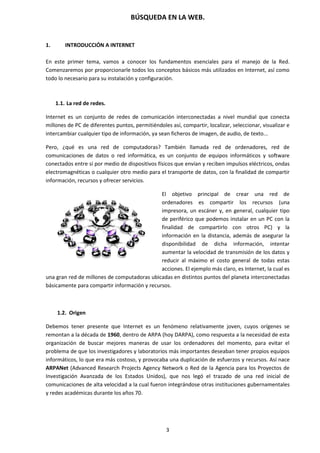 BÚSQUEDA EN LA WEB.
3
1. INTRODUCCIÓN A INTERNET
En este primer tema, vamos a conocer los fundamentos esenciales para el manejo de la Red.
Comenzaremos por proporcionarle todos los conceptos básicos más utilizados en Internet, así como
todo lo necesario para su instalación y configuración.
1.1. La red de redes.
Internet es un conjunto de redes de comunicación interconectadas a nivel mundial que conecta
millones de PC de diferentes puntos, permitiéndoles así, compartir, localizar, seleccionar, visualizar e
intercambiar cualquier tipo de información, ya sean ficheros de imagen, de audio, de texto...
Pero, ¿qué es una red de computadoras? También llamada red de ordenadores, red de
comunicaciones de datos o red informática, es un conjunto de equipos informáticos y software
conectados entre sí por medio de dispositivos físicos que envían y reciben impulsos eléctricos, ondas
electromagnéticas o cualquier otro medio para el transporte de datos, con la finalidad de compartir
información, recursos y ofrecer servicios.
El objetivo principal de crear una red de
ordenadores es compartir los recursos (una
impresora, un escáner y, en general, cualquier tipo
de periférico que podemos instalar en un PC con la
finalidad de compartirlo con otros PC) y la
información en la distancia, además de asegurar la
disponibilidad de dicha información, intentar
aumentar la velocidad de transmisión de los datos y
reducir al máximo el costo general de todas estas
acciones. El ejemplo más claro, es Internet, la cual es
una gran red de millones de computadoras ubicadas en distintos puntos del planeta interconectadas
básicamente para compartir información y recursos.
1.2. Origen
Debemos tener presente que Internet es un fenómeno relativamente joven, cuyos orígenes se
remontan a la década de 1960, dentro de ARPA (hoy DARPA), como respuesta a la necesidad de esta
organización de buscar mejores maneras de usar los ordenadores del momento, para evitar el
problema de que los investigadores y laboratorios más importantes deseaban tener propios equipos
informáticos, lo que era más costoso, y provocaba una duplicación de esfuerzos y recursos. Así nace
ARPANet (Advanced Research Projects Agency Network o Red de la Agencia para los Proyectos de
Investigación Avanzada de los Estados Unidos), que nos legó el trazado de una red inicial de
comunicaciones de alta velocidad a la cual fueron integrándose otras instituciones gubernamentales
y redes académicas durante los años 70.
 