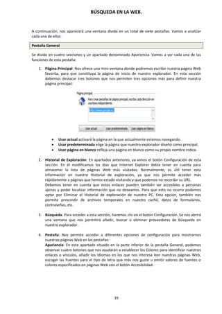 BÚSQUEDA EN LA WEB.
39
A continuación, nos aparecerá una ventana divida en un total de siete pestañas. Vamos a analizar
cada una de ellas:
Pestaña General
Se divide en cuatro secciones y un apartado denominado Apariencia. Vamos a ver cada una de las
funciones de esta pestaña:
1. Página Principal: Nos ofrece una mini-ventana donde podremos escribir nuestra página Web
favorita, para que constituya la página de inicio de nuestro explorador. En esta sección
debemos destacar tres botones que nos permiten tres opciones más para definir nuestra
página principal:
 Usar actual activará la página en la que actualmente estemos navegando.
 Usar predeterminada elige la página que nuestro explorador diseñó como principal.
 Usar página en blanco refleja una página en blanco como su propio nombre indica.
2. Historial de Exploración: En apartados anteriores, ya vimos el botón Configuración de esta
sección. En él modificamos los días que Internet Explorer debía tener en cuenta para
almacenar la lista de páginas Web más visitadas. Normalmente, es útil tener esta
información en nuestro Historial de exploración, ya que nos permite acceder más
rápidamente a páginas que hemos estado visitando y que podemos no recordar su URL.
Debemos tener en cuenta que estos enlaces pueden también ser accesibles a personas
ajenas y poder localizar información que no deseamos. Para que esto no ocurra podemos
optar por Eliminar el Historial de exploración de nuestro PC. Esta opción, también nos
permite prescindir de archivos temporales en nuestro caché, datos de formularios,
contraseñas, etc.
3. Búsqueda: Para acceder a esta sección, haremos clic en el botón Configuración. Se nos abrirá
una ventana que nos permitirá añadir, buscar o eliminar proveedores de búsqueda en
nuestro explorador.
4. Pestaña: Nos permite acceder a diferentes opciones de configuración para mostrarnos
nuestras páginas Web en las pestañas.
Apariencia: En este apartado situado en la parte inferior de la pestaña General, podemos
observar cuatro botones que nos ayudarán a establecer los Colores para identificar nuestros
enlaces o vínculos, añadir los Idiomas en los que nos interesa leer nuestras páginas Web,
escoger las Fuentes para el tipo de letra que más nos guste u omitir valores de fuentes o
colores especificados en páginas Web con el botón Accesibilidad.
 