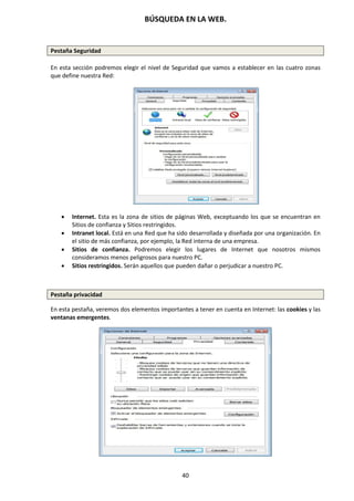 BÚSQUEDA EN LA WEB.
40
Pestaña Seguridad
En esta sección podremos elegir el nivel de Seguridad que vamos a establecer en las cuatro zonas
que define nuestra Red:
 Internet. Esta es la zona de sitios de páginas Web, exceptuando los que se encuentran en
Sitios de confianza y Sitios restringidos.
 Intranet local. Está en una Red que ha sido desarrollada y diseñada por una organización. En
el sitio de más confianza, por ejemplo, la Red interna de una empresa.
 Sitios de confianza. Podremos elegir los lugares de Internet que nosotros mismos
consideramos menos peligrosos para nuestro PC.
 Sitios restringidos. Serán aquellos que pueden dañar o perjudicar a nuestro PC.
Pestaña privacidad
En esta pestaña, veremos dos elementos importantes a tener en cuenta en Internet: las cookies y las
ventanas emergentes.
 