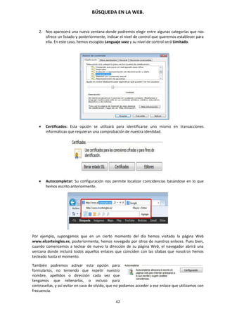 BÚSQUEDA EN LA WEB.
42
2. Nos aparecerá una nueva ventana donde podremos elegir entre algunas categorías que nos
ofrece un listado y posteriormente, indicar el nivel de control que queremos establecer para
ella. En este caso, hemos escogido Lenguaje soez y su nivel de control será Limitado.
 Certificados: Esta opción se utilizará para identificarse uno mismo en transacciones
informáticas que requieran una comprobación de nuestra identidad.
 Autocompletar: Su configuración nos permite localizar coincidencias basándose en lo que
hemos escrito anteriormente.
Por ejemplo, supongamos que en un cierto momento del día hemos visitado la página Web
www.elcorteingles.es, posteriormente, hemos navegado por otros de nuestros enlaces. Pues bien,
cuando comencemos a teclear de nuevo la dirección de su página Web, el navegador abrirá una
ventana donde incluirá todos aquellos enlaces que coinciden con las sílabas que nosotros hemos
tecleado hasta el momento.
También podremos activar esta opción para
formularios, no teniendo que repetir nuestro
nombre, apellidos o dirección cada vez que
tengamos que rellenarlos, o incluso para
contraseñas, y así evitar en caso de olvido, que no podamos acceder a ese enlace que utilizamos con
frecuencia.
 
