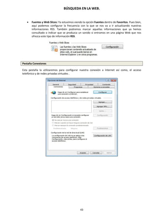 BÚSQUEDA EN LA WEB.
43
 Fuentes y Web Slices: Ya estuvimos viendo la opción Fuentes dentro de Favoritos. Pues bien,
aquí podemos configurar la frecuencia con la que se nos va a ir actualizando nuestras
informaciones RSS. También podremos marcar aquellas informaciones que ya hemos
consultado o indicar que se produzca un sonido si entramos en una página Web que nos
ofrezca este tipo de información RSS.
Pestaña Conexiones
Esta pestaña la utilizaremos para configurar nuestra conexión a Internet así como, el acceso
telefónico y de redes privadas virtuales .
 