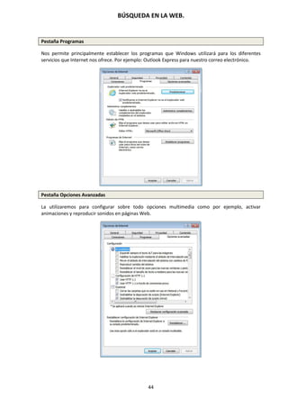 BÚSQUEDA EN LA WEB.
44
Pestaña Programas
Nos permite principalmente establecer los programas que Windows utilizará para los diferentes
servicios que Internet nos ofrece. Por ejemplo: Outlook Express para nuestro correo electrónico.
Pestaña Opciones Avanzadas
La utilizaremos para configurar sobre todo opciones multimedia como por ejemplo, activar
animaciones y reproducir sonidos en páginas Web.
 