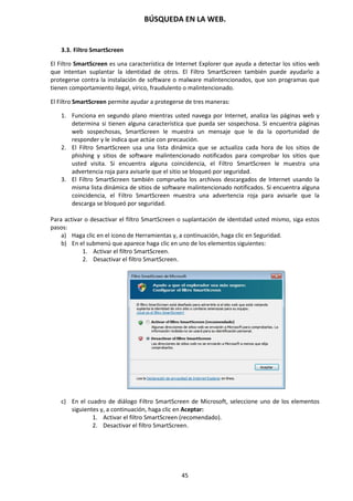 BÚSQUEDA EN LA WEB.
45
3.3. Filtro SmartScreen
El Filtro SmartScreen es una característica de Internet Explorer que ayuda a detectar los sitios web
que intentan suplantar la identidad de otros. El Filtro SmartScreen también puede ayudarlo a
protegerse contra la instalación de software o malware malintencionados, que son programas que
tienen comportamiento ilegal, vírico, fraudulento o malintencionado.
El Filtro SmartScreen permite ayudar a protegerse de tres maneras:
1. Funciona en segundo plano mientras usted navega por Internet, analiza las páginas web y
determina si tienen alguna característica que pueda ser sospechosa. Si encuentra páginas
web sospechosas, SmartScreen le muestra un mensaje que le da la oportunidad de
responder y le indica que actúe con precaución.
2. El Filtro SmartScreen usa una lista dinámica que se actualiza cada hora de los sitios de
phishing y sitios de software malintencionado notificados para comprobar los sitios que
usted visita. Si encuentra alguna coincidencia, el Filtro SmartScreen le muestra una
advertencia roja para avisarle que el sitio se bloqueó por seguridad.
3. El Filtro SmartScreen también comprueba los archivos descargados de Internet usando la
misma lista dinámica de sitios de software malintencionado notificados. Si encuentra alguna
coincidencia, el Filtro SmartScreen muestra una advertencia roja para avisarle que la
descarga se bloqueó por seguridad.
Para activar o desactivar el filtro SmartScreen o suplantación de identidad usted mismo, siga estos
pasos:
a) Haga clic en el icono de Herramientas y, a continuación, haga clic en Seguridad.
b) En el submenú que aparece haga clic en uno de los elementos siguientes:
1. Activar el filtro SmartScreen.
2. Desactivar el filtro SmartScreen.
c) En el cuadro de diálogo Filtro SmartScreen de Microsoft, seleccione uno de los elementos
siguientes y, a continuación, haga clic en Aceptar:
1. Activar el filtro SmartScreen (recomendado).
2. Desactivar el filtro SmartScreen.
 
