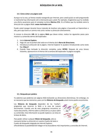 BÚSQUEDA EN LA WEB.
46
3.4. Cómo visitar una página web
Aunque no lo crea, ya hemos estado navegando por Internet, pero usted quizás se esté preguntando
si realmente hay información útil e interesante para usted. Por ejemplo, imaginemos que ha recibido
una oferta vacaciones para el complejo turístico Marina d´Or. En el folleto que ha recibido viene la
dirección de su página Web: www.marinador.com.
Puede usted navegar durante horas tratando de localizar esta página o buscando un hiperenlace a
ella, pero aquí tiene un camino más corto: teclear su dirección directamente.
Si conoce la dirección URL de la página Web que desea visitar, realice los siguientes pasos para
mostrar su contenido dentro del Explorador:
1. Inicie Internet Explore.
2. Haga clic con el puntero del ratón en el interior de la Barra de Direcciones.
3. Introduzca la dirección de la página. Internet Explorer le ayudará introduciendo como texto
fijo: Http://
4. Cuando haya tecleado la dirección completa, pulse INTRO. Después de unos breves
instantes, aparecerá en el interior de la ventana del explorador la página escogida.
3.5. Búsqueda por palabra
Ya sabemos que podemos ver páginas Web tecleando sus direcciones electrónicas. Sin embargo, no
es necesario que las memorice, pues con los Motores de búsqueda usted mismo podrá encontrarlas.
Los Motores de búsqueda dependen de las “arañas”,
programas que recorren la Web a la caza de nuevos
documentos. Cuando uno de esos programas encuentra un
nuevo documento, informa sobre su dirección (y un poco sobre
su contenido). Esta información se puede explorar y se sitúa en
la base de datos.
Para poder utilizar cualquier Motor de búsqueda, sólo es
necesario teclear su dirección en nuestro Cuadro de texto o
Cuadro de búsqueda integrado de Internet Explorer,
ofreciéndonos la posibilidad de indagar en los buscadores más importantes y conocidos de Internet.
 