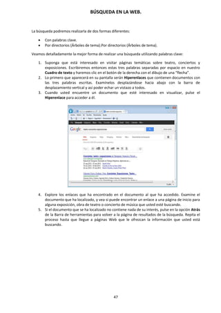 BÚSQUEDA EN LA WEB.
47
La búsqueda podremos realizarla de dos formas diferentes:
 Con palabras clave.
 Por directorios (Árboles de tema).Por directorios (Árboles de tema).
Veamos detalladamente la mejor forma de realizar una búsqueda utilizando palabras clave:
1. Suponga que está interesado en visitar páginas temáticas sobre teatro, conciertos y
exposiciones. Escribiremos entonces estas tres palabras separadas por espacio en nuestro
Cuadro de texto y haremos clic en el botón de la derecha con el dibujo de una “flecha”.
2. Lo primero que aparecerá en su pantalla serán Hiperenlaces que contienen documentos con
las tres palabras escritas. Examínelos desplazándose hacia abajo con la barra de
desplazamiento vertical y así poder echar un vistazo a todos.
3. Cuando usted encuentre un documento que esté interesado en visualizar, pulse el
Hiperenlace para acceder a él.
4. Explore los enlaces que ha encontrado en el documento al que ha accedido. Examine el
documento que ha localizado, y vea si puede encontrar un enlace a una página de inicio para
alguna exposición, obra de teatro o concierto de música que usted esté buscando.
5. Si el documento que se ha localizado no contiene nada de su interés, pulse en la opción Atrás
de la Barra de herramientas para volver a la página de resultados de la búsqueda. Repita el
proceso hasta que llegue a páginas Web que le ofrezcan la información que usted está
buscando.
 