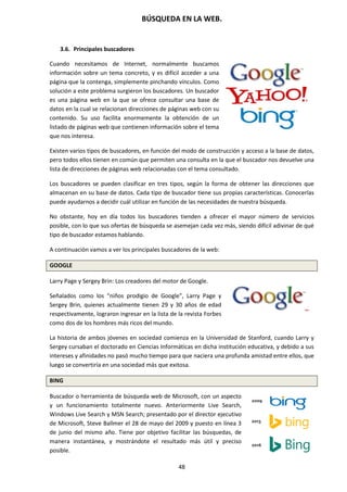 BÚSQUEDA EN LA WEB.
48
3.6. Principales buscadores
Cuando necesitamos de Internet, normalmente buscamos
información sobre un tema concreto, y es difícil acceder a una
página que la contenga, simplemente pinchando vínculos. Como
solución a este problema surgieron los buscadores. Un buscador
es una página web en la que se ofrece consultar una base de
datos en la cual se relacionan direcciones de páginas web con su
contenido. Su uso facilita enormemente la obtención de un
listado de páginas web que contienen información sobre el tema
que nos interesa.
Existen varios tipos de buscadores, en función del modo de construcción y acceso a la base de datos,
pero todos ellos tienen en común que permiten una consulta en la que el buscador nos devuelve una
lista de direcciones de páginas web relacionadas con el tema consultado.
Los buscadores se pueden clasificar en tres tipos, según la forma de obtener las direcciones que
almacenan en su base de datos. Cada tipo de buscador tiene sus propias características. Conocerlas
puede ayudarnos a decidir cuál utilizar en función de las necesidades de nuestra búsqueda.
No obstante, hoy en día todos los buscadores tienden a ofrecer el mayor número de servicios
posible, con lo que sus ofertas de búsqueda se asemejan cada vez más, siendo difícil adivinar de qué
tipo de buscador estamos hablando.
A continuación vamos a ver los principales buscadores de la web:
GOOGLE
Larry Page y Sergey Brin: Los creadores del motor de Google.
Señalados como los “niños prodigio de Google”, Larry Page y
Sergey Brin, quienes actualmente tienen 29 y 30 años de edad
respectivamente, lograron ingresar en la lista de la revista Forbes
como dos de los hombres más ricos del mundo.
La historia de ambos jóvenes en sociedad comienza en la Universidad de Stanford, cuando Larry y
Sergey cursaban el doctorado en Ciencias Informáticas en dicha institución educativa, y debido a sus
intereses y afinidades no pasó mucho tiempo para que naciera una profunda amistad entre ellos, que
luego se convertiría en una sociedad más que exitosa.
BING
Buscador o herramienta de búsqueda web de Microsoft, con un aspecto
y un funcionamiento totalmente nuevo. Anteriormente Live Search,
Windows Live Search y MSN Search; presentado por el director ejecutivo
de Microsoft, Steve Ballmer el 28 de mayo del 2009 y puesto en línea 3
de junio del mismo año. Tiene por objetivo facilitar las búsquedas, de
manera instantánea, y mostrándote el resultado más útil y preciso
posible.
 
