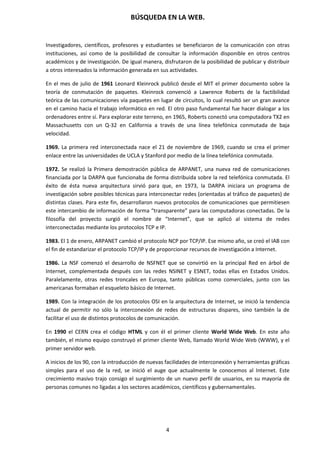 BÚSQUEDA EN LA WEB.
4
Investigadores, científicos, profesores y estudiantes se beneficiaron de la comunicación con otras
instituciones, así como de la posibilidad de consultar la información disponible en otros centros
académicos y de investigación. De igual manera, disfrutaron de la posibilidad de publicar y distribuir
a otros interesados la información generada en sus actividades.
En el mes de julio de 1961 Leonard Kleinrock publicó desde el MIT el primer documento sobre la
teoría de conmutación de paquetes. Kleinrock convenció a Lawrence Roberts de la factibilidad
teórica de las comunicaciones vía paquetes en lugar de circuitos, lo cual resultó ser un gran avance
en el camino hacia el trabajo informático en red. El otro paso fundamental fue hacer dialogar a los
ordenadores entre sí. Para explorar este terreno, en 1965, Roberts conectó una computadora TX2 en
Massachusetts con un Q-32 en California a través de una línea telefónica conmutada de baja
velocidad.
1969. La primera red interconectada nace el 21 de noviembre de 1969, cuando se crea el primer
enlace entre las universidades de UCLA y Stanford por medio de la línea telefónica conmutada.
1972. Se realizó la Primera demostración pública de ARPANET, una nueva red de comunicaciones
financiada por la DARPA que funcionaba de forma distribuida sobre la red telefónica conmutada. El
éxito de ésta nueva arquitectura sirvió para que, en 1973, la DARPA iniciara un programa de
investigación sobre posibles técnicas para interconectar redes (orientadas al tráfico de paquetes) de
distintas clases. Para este fin, desarrollaron nuevos protocolos de comunicaciones que permitiesen
este intercambio de información de forma “transparente” para las computadoras conectadas. De la
filosofía del proyecto surgió el nombre de “Internet”, que se aplicó al sistema de redes
interconectadas mediante los protocolos TCP e IP.
1983. El 1 de enero, ARPANET cambió el protocolo NCP por TCP/IP. Ese mismo año, se creó el IAB con
el fin de estandarizar el protocolo TCP/IP y de proporcionar recursos de investigación a Internet.
1986. La NSF comenzó el desarrollo de NSFNET que se convirtió en la principal Red en árbol de
Internet, complementada después con las redes NSINET y ESNET, todas ellas en Estados Unidos.
Paralelamente, otras redes troncales en Europa, tanto públicas como comerciales, junto con las
americanas formaban el esqueleto básico de Internet.
1989. Con la integración de los protocolos OSI en la arquitectura de Internet, se inició la tendencia
actual de permitir no sólo la interconexión de redes de estructuras dispares, sino también la de
facilitar el uso de distintos protocolos de comunicación.
En 1990 el CERN crea el código HTML y con él el primer cliente World Wide Web. En este año
también, el mismo equipo construyó el primer cliente Web, llamado World Wide Web (WWW), y el
primer servidor web.
A inicios de los 90, con la introducción de nuevas facilidades de interconexión y herramientas gráficas
simples para el uso de la red, se inició el auge que actualmente le conocemos al Internet. Este
crecimiento masivo trajo consigo el surgimiento de un nuevo perfil de usuarios, en su mayoría de
personas comunes no ligadas a los sectores académicos, científicos y gubernamentales.
 