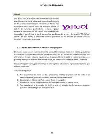 BÚSQUEDA EN LA WEB.
49
YAHOO
Uno de los sitios más importantes en la historia de Internet
y posiblemente el portal más grande existente es la historia
de dos jóvenes emprendedores. Un renovado Yahoo! nos
presenta un mejoradísimo motor de búsqueda, al que ha
dotado de numerosas posibilidades. Mención especial
merece la transformación de Yahoo!, cuya novedad más
destacada es que el usuario puede personalizar sus búsquedas a través del servicio "My Yahoo!
Search". De este modo, el internauta puede ir guardando así los enlaces que desee e incluso
introducir comentarios personales.
3.7. Copiar y localizar textos de interés en otros programas
En muchas ocasiones nos podemos encontrar con que tenemos que elaborar un trabajo, y acudimos
a Internet para obtener la información que necesitamos, una vez encontrada dicha información nos
ahorraríamos tiempo y esfuerzo si pudiéramos descargar el texto deseado, (e incluso las imágenes o
gráficos para mejorar la calidad de nuestro trabajo), sin necesidad de tener que volver a escribirlo.
Gracias a la opción Copiar, podremos elegir el texto o gráfico y trasladarlo al procesador de texto que
estemos empleando.
Los pasos a seguir son:
1. Nos aseguramos de tener las dos aplicaciones abiertas, el procesador de textos y el
navegador donde hemos encontrado la información que necesitamos.
2. Seleccionamos el texto o gráfico a copiar desde el navegador.
3. Hacemos un clic con el botón derecho del ratón y escogemos la opción Copiar.
4. Nos trasladamos al procesador de texto y, una vez situados donde queramos copiarlo,
pulsamos el botón Pegar del menú contextual.
 
