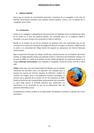 BÚSQUEDA EN LA WEB.
50
4. MOZILLA FIREFOX
Ahora que ya conoces las características generales y funciones de un navegador, y has visto las
distintas herramientas tomando como ejemplo Internet Explorer, vamos a ver el aspecto de un
navegador como Firefox.
4.1. Introducción
Firefox es un navegador multiplataforma (funciona tanto con Windows como con GNU/Linux o Mac
OS X) nacido en el seno del proyecto Mozilla. Fue concebido para ser un programa rápido e
innovador, y en poco tiempo se ha convertido en todo un referente.
Mozilla es el nombre de uno de los proyectos de Software Libre más importantes hoy en día,
centrado en la creación de innovación tecnológica en Internet. Su origen se remonta a 1998, fruto de
la cesión a la comunidad del código fuente del paquete de aplicaciones de Internet Netscape
Communicator.
Bajo la supervisión del grupo de trabajo mozilla.org, y posteriormente con la fundación del mismo
nombre, el código liberado recibió una profunda revisión y reescritura que finalmente condujo, el 5
de junio de 2002, a la salida de la primera versión estable de Mozilla; una aplicación basada en el
antiguo Netscape Communicator, que integraba el navegador, cliente de correo, chat IRC y editor
web.
Firefox nació como una rama experimental de Mozilla, que en aquellos
momentos era percibida como una aplicación más compleja para la
mayoría de usuarios de Internet. Después de diferentes cambios de
nombre y de imagen, junto a una progresiva evolución tecnológica, se
culminó con la aparición de la versión 1.0 el 9 de noviembre de 2004.
Desde esa fecha han ido incorporándose continuamente más novedades
y, sobre todo, gracias al ilimitado potencial que representan sus
extensiones, se ha convertido en una de las aplicaciones líder del
panorama informático actual.
Paralelamente a Firefox, también se ha desarrollado Thunderbird, orientado a la gestión del correo
electrónico.
 