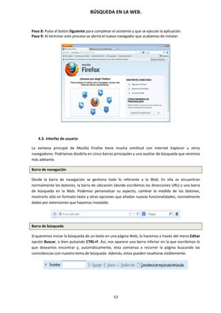 BÚSQUEDA EN LA WEB.
53
Paso 8: Pulse el botón Siguiente para completar el asistente y que se ejecute la aplicación.
Paso 9: Al terminar este proceso se abrirá el nuevo navegador que acabamos de instalar.
4.3. Interfaz de usuario
La ventana principal de Mozilla Firefox tiene mucha similitud con Internet Explorer u otros
navegadores. Podríamos dividirla en cinco barras principales y una auxiliar de búsqueda que veremos
más adelante.
Barra de navegación
Desde la barra de navegación se gestiona todo lo referente a la Web. En ella se encuentran
normalmente los botones, la barra de ubicación (donde escribimos las direcciones URL) y una barra
de búsqueda en la Web. Podemos personalizar su aspecto, cambiar la medida de los botones,
mostrarlo sólo en formato texto y otras opciones que añadan nuevas funcionalidades, normalmente
dadas por extensiones que hayamos instalado.
Barra de búsqueda
Si queremos iniciar la búsqueda de un texto en una página Web, lo hacemos a través del menú Editar
opción Buscar, o bien pulsando CTRL+F. Así, nos aparece una barra inferior en la que escribimos lo
que deseamos encontrar y, automáticamente, ésta comienza a recorrer la página buscando las
coincidencias con nuestro tema de búsqueda. Además, éstas pueden resaltarse visiblemente.
 