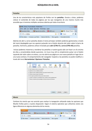 BÚSQUEDA EN LA WEB.
54
Pestañas
Una de las características más populares de Firefox son las pestañas. Gracias a éstas, podemos
colocar el contenido de todas las páginas por las que navegamos de una manera mucho más
accesible que si tenemos múltiples ventanas abiertas por todo el escritorio.
Además de abrir y cerrar pestañas desde el menú principal, también podemos gestionarlas a través
del menú desplegable que nos aparece pulsando con el botón derecho del ratón sobre la barra de
pestañas. Asimismo, podemos utilizar el teclado para abrir (CTRL+T) y cerrar (CTRL+W) pestañas.
Incluso podemos movernos y reordenar las pestañas a nuestro gusto sólo con hacer un clic encima
de ellas y arrastrándolas donde queramos. Un truco muy útil es simplemente pulsar con el botón
izquierdo del ratón sobre un enlace, y se nos abrirá esa página en una nueva pestaña en lugar de en
una nueva ventana. El comportamiento del navegador respecto a las pestañas se puede modificar a
través del menú Herramientas l Opciones l Pestañas.
Menús
Contiene los menús que nos servirán para realizar la navegación utilizando todas las opciones que
Mozilla Firefox pone a nuestra disposición. Según el sistema operativo que utilicemos existe una
ligera diferencia en algunos elementos de los menús.
 