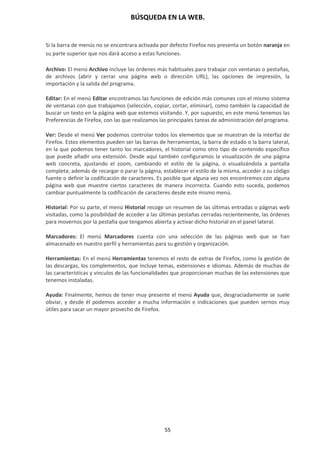 BÚSQUEDA EN LA WEB.
55
Si la barra de menús no se encontrara activada por defecto Firefox nos presenta un botón naranja en
su parte superior que nos dará acceso a estas funciones.
Archivo: El menú Archivo incluye las órdenes más habituales para trabajar con ventanas o pestañas,
de archivos (abrir y cerrar una página web o dirección URL), las opciones de impresión, la
importación y la salida del programa.
Editar: En el menú Editar encontramos las funciones de edición más comunes con el mismo sistema
de ventanas con que trabajamos (selección, copiar, cortar, eliminar), como también la capacidad de
buscar un texto en la página web que estemos visitando. Y, por supuesto, en este menú tenemos las
Preferencias de Firefox, con las que realizamos las principales tareas de administración del programa.
Ver: Desde el menú Ver podemos controlar todos los elementos que se muestran de la interfaz de
Firefox. Estos elementos pueden ser las barras de herramientas, la barra de estado o la barra lateral,
en la que podemos tener tanto los marcadores, el historial como otro tipo de contenido específico
que puede añadir una extensión. Desde aquí también configuramos la visualización de una página
web concreta, ajustando el zoom, cambiando el estilo de la página, o visualizándola a pantalla
completa; además de recargar o parar la página, establecer el estilo de la misma, acceder a su código
fuente o definir la codificación de caracteres. Es posible que alguna vez nos encontremos con alguna
página web que muestre ciertos caracteres de manera incorrecta. Cuando esto suceda, podemos
cambiar puntualmente la codificación de caracteres desde este mismo menú.
Historial: Por su parte, el menú Historial recoge un resumen de las últimas entradas o páginas web
visitadas, como la posibilidad de acceder a las últimas pestañas cerradas recientemente, las órdenes
para movernos por la pestaña que tengamos abierta y activar dicho historial en el panel lateral.
Marcadores: El menú Marcadores cuenta con una selección de las páginas web que se han
almacenado en nuestro perfil y herramientas para su gestión y organización.
Herramientas: En el menú Herramientas tenemos el resto de extras de Firefox, como la gestión de
las descargas, los complementos, que incluye temas, extensiones e idiomas. Además de muchas de
las características y vínculos de las funcionalidades que proporcionan muchas de las extensiones que
tenemos instaladas.
Ayuda: Finalmente, hemos de tener muy presente el menú Ayuda que, desgraciadamente se suele
obviar, y desde él podemos acceder a mucha información e indicaciones que pueden sernos muy
útiles para sacar un mayor provecho de Firefox.
 