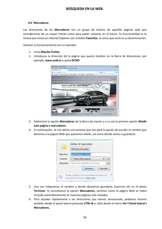 BÚSQUEDA EN LA WEB.
56
4.4. Marcadores
Las direcciones de los Marcadores son un grupo de enlaces de aquellas páginas web que
consideramos de un mayor interés como para poder visitarlas en el futuro. Su funcionalidad es la
misma que vimos en Internet Explorer con el botón Favoritos, lo único que varía es su denominación.
Veamos su funcionamiento con un ejemplo:
1. Inicie Mozilla Firefox.
2. Introduzca la dirección de la página que quiera localizar en la Barra de direcciones, por
ejemplo, www.audi.es y pulse INTRO.
3. Seleccione la opción Marcadores de la Barra de menús y a su vez la primera opción Añadir
esta página a marcadores.
4. A continuación, se nos abrirá una ventana que nos dará la opción de escribir el nombre que
daremos a la página Web que queremos añadir, así como dónde vamos a guardarla.
5. Una vez indiquemos el nombre y donde deseamos guardarla, hacemos clic en el botón
Terminar. Si consultamos la opción Marcadores, veremos como la página Web se habrá
incluido automáticamente en nuestras páginas más visitadas.
6. Para acceder rápidamente a las direcciones que hemos almacenado, podemos hacerlo
también desde el panel lateral pulsando CTRL+B o, bien desde el menú Ver l Panel lateral l
Marcadores.
 