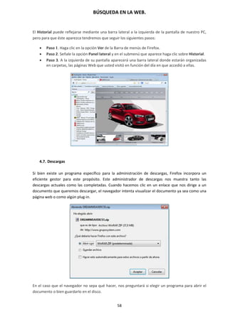 BÚSQUEDA EN LA WEB.
58
El Historial puede reflejarse mediante una barra lateral a la izquierda de la pantalla de nuestro PC,
pero para que éste aparezca tendremos que seguir los siguientes pasos:
 Paso 1. Haga clic en la opción Ver de la Barra de menús de Firefox.
 Paso 2. Señale la opción Panel lateral y en el submenú que aparece haga clic sobre Historial.
 Paso 3. A la izquierda de su pantalla aparecerá una barra lateral donde estarán organizadas
en carpetas, las páginas Web que usted visitó en función del día en que accedió a ellas.
4.7. Descargas
Si bien existe un programa específico para la administración de descargas, Firefox incorpora un
eficiente gestor para este propósito. Este administrador de descargas nos muestra tanto las
descargas actuales como las completadas. Cuando hacemos clic en un enlace que nos dirige a un
documento que queremos descargar, el navegador intenta visualizar el documento ya sea como una
página web o como algún plug-in.
En el caso que el navegador no sepa qué hacer, nos preguntará si elegir un programa para abrir el
documento o bien guardarlo en el disco.
 