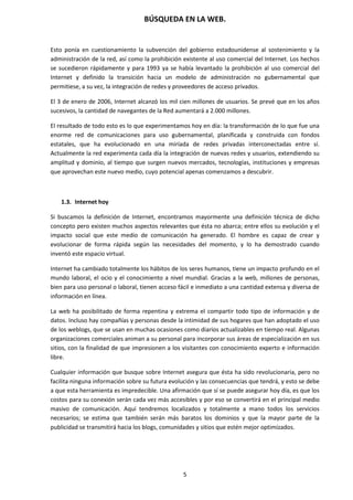 BÚSQUEDA EN LA WEB.
5
Esto ponía en cuestionamiento la subvención del gobierno estadounidense al sostenimiento y la
administración de la red, así como la prohibición existente al uso comercial del Internet. Los hechos
se sucedieron rápidamente y para 1993 ya se había levantado la prohibición al uso comercial del
Internet y definido la transición hacia un modelo de administración no gubernamental que
permitiese, a su vez, la integración de redes y proveedores de acceso privados.
El 3 de enero de 2006, Internet alcanzó los mil cien millones de usuarios. Se prevé que en los años
sucesivos, la cantidad de navegantes de la Red aumentará a 2.000 millones.
El resultado de todo esto es lo que experimentamos hoy en día: la transformación de lo que fue una
enorme red de comunicaciones para uso gubernamental, planificada y construida con fondos
estatales, que ha evolucionado en una miríada de redes privadas interconectadas entre sí.
Actualmente la red experimenta cada día la integración de nuevas redes y usuarios, extendiendo su
amplitud y dominio, al tiempo que surgen nuevos mercados, tecnologías, instituciones y empresas
que aprovechan este nuevo medio, cuyo potencial apenas comenzamos a descubrir.
1.3. Internet hoy
Si buscamos la definición de Internet, encontramos mayormente una definición técnica de dicho
concepto pero existen muchos aspectos relevantes que ésta no abarca; entre ellos su evolución y el
impacto social que este medio de comunicación ha generado. El hombre es capaz de crear y
evolucionar de forma rápida según las necesidades del momento, y lo ha demostrado cuando
inventó este espacio virtual.
Internet ha cambiado totalmente los hábitos de los seres humanos, tiene un impacto profundo en el
mundo laboral, el ocio y el conocimiento a nivel mundial. Gracias a la web, millones de personas,
bien para uso personal o laboral, tienen acceso fácil e inmediato a una cantidad extensa y diversa de
información en línea.
La web ha posibilitado de forma repentina y extrema el compartir todo tipo de información y de
datos. Incluso hay compañías y personas desde la intimidad de sus hogares que han adoptado el uso
de los weblogs, que se usan en muchas ocasiones como diarios actualizables en tiempo real. Algunas
organizaciones comerciales animan a su personal para incorporar sus áreas de especialización en sus
sitios, con la finalidad de que impresionen a los visitantes con conocimiento experto e información
libre.
Cualquier información que busque sobre Internet asegura que ésta ha sido revolucionaria, pero no
facilita ninguna información sobre su futura evolución y las consecuencias que tendrá, y esto se debe
a que esta herramienta es impredecible. Una afirmación que sí se puede asegurar hoy día, es que los
costos para su conexión serán cada vez más accesibles y por eso se convertirá en el principal medio
masivo de comunicación. Aquí tendremos localizados y totalmente a mano todos los servicios
necesarios; se estima que también serán más baratos los dominios y que la mayor parte de la
publicidad se transmitirá hacia los blogs, comunidades y sitios que estén mejor optimizados.
 