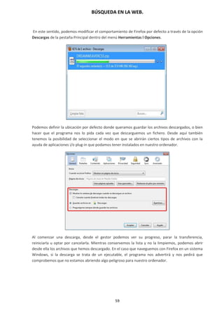 BÚSQUEDA EN LA WEB.
59
En este sentido, podemos modificar el comportamiento de Firefox por defecto a través de la opción
Descargas de la pestaña Principal dentro del menú Herramientas l Opciones.
a
Podemos definir la ubicación por defecto donde queramos guardar los archivos descargados, o bien
hacer que el programa nos lo pida cada vez que descarguemos un fichero. Desde aquí también
tenemos la posibilidad de seleccionar el modo en que se abrirán ciertos tipos de archivos con la
ayuda de aplicaciones i/o plug-in que podamos tener instalados en nuestro ordenador.
Al comenzar una descarga, desde el gestor podemos ver su progreso, parar la transferencia,
reiniciarla u optar por cancelarla. Mientras conservemos la lista y no la limpiemos, podemos abrir
desde ella los archivos que hemos descargado. En el caso que naveguemos con Firefox en un sistema
Windows, si la descarga se trata de un ejecutable, el programa nos advertirá y nos pedirá que
comprobemos que no estamos abriendo algo peligroso para nuestro ordenador.
 