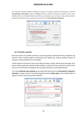 BÚSQUEDA EN LA WEB.
60
Si no estuviera visible, podemos acceder en cualquier momento al gestor de descargas a través de
Herramientas l Descargas, o bien con CTRL+J Asimismo, podemos visualizar y suprimir la lista, como
también definir un comportamiento por defecto, por ejemplo, que se vacíe en cada sesión, desde la
pestaña Privacidad a la que accedemos a través del menú Herramientas l Opciones.
4.8. Privacidad y seguridad
Para hacer frente a las posibles amenazas a nuestra seguridad y privacidad mientras navegamos por
Internet, Firefox incorpora algunas características por defecto que, además, podemos ajustar de
acuerdo a nuestras preferencias y necesidades.
Firefox registra las direcciones de los sitios Web que hemos visitado, además de las descargas. De la
misma manera, parte del contenido visitado también se almacena en lo que denomina caché. Esto lo
hace con el fin de facilitar la navegación por los lugares web que se visitan habitualmente.
En el área Contenido web cacheado de la pestaña Red dentro del menú Herramientas l Opciones l
Avanzado, se puede suprimir el contenido mediante el botón Limpiar ahora, como también definir el
espacio en el disco duro que queremos dedicarle.
 
